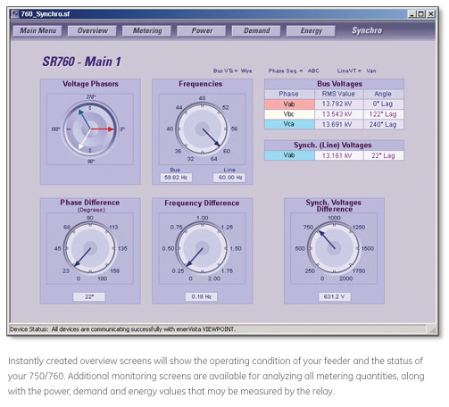 Instantly created overview screns will show the operating condition of your feeder and the status of your 750/760. Additional monitoring screens are available for analyzing all metering quantities, along with the power, demand and energy values that may be measured by the relay.